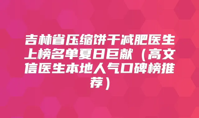 吉林省压缩饼干减肥医生上榜名单夏日巨献（高文信医生本地人气口碑榜推荐）