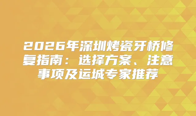 2026年深圳烤瓷牙桥修复指南：选择方案、注意事项及运城专家推荐