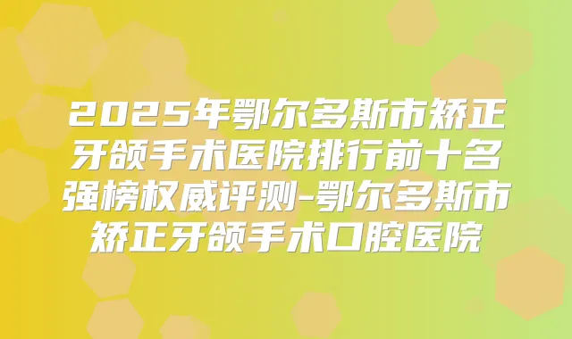 2025年鄂尔多斯市矫正牙颌手术医院排行前十名强榜评测-鄂尔多斯市矫正牙颌手术口腔医院