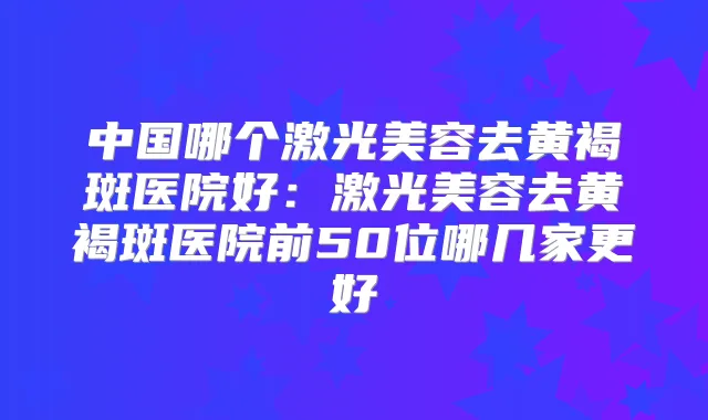 中国哪个激光美容去黄褐斑医院好：激光美容去黄褐斑医院前50位哪几家更好