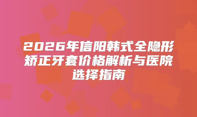 2026年信阳韩式全隐形矫正牙套价格解析与医院选择指南