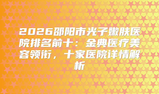 2026邵阳市光子嫩肤医院排名前十：金典医疗美容领衔，十家医院详情解析
