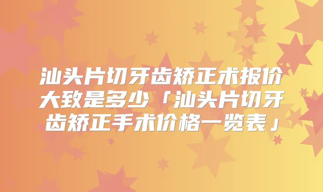 汕头片切牙齿矫正术报价大致是多少「汕头片切牙齿矫正手术价格一览表」