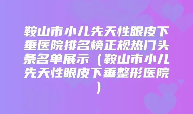 鞍山市小儿先天性眼皮下垂医院排名榜正规热门头条名单展示（鞍山市小儿先天性眼皮下垂整形医院）