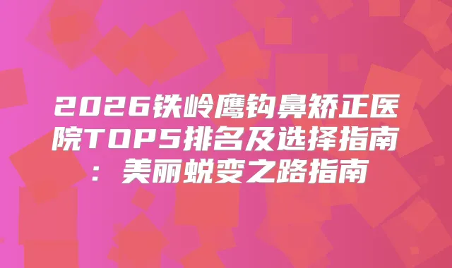 2026铁岭鹰钩鼻矫正医院TOP5排名及选择指南：美丽蜕变之路指南