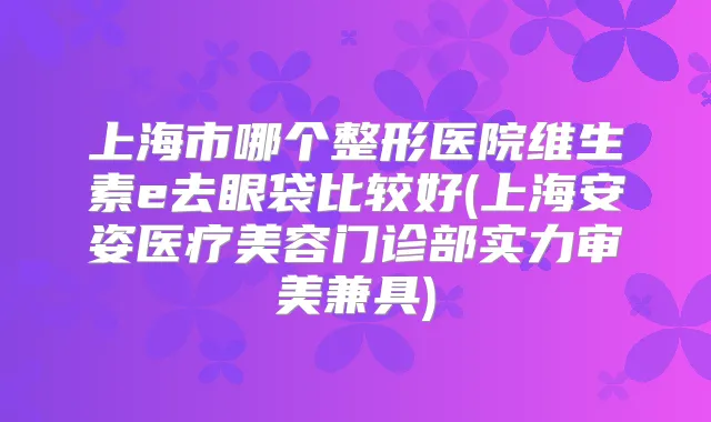 上海市哪个整形医院维生素e去眼袋比较好(上海安姿医疗美容门诊部实力审美兼具)
