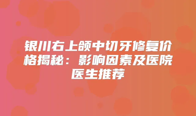 银川右上颌中切牙修复价格揭秘：影响因素及医院医生推荐