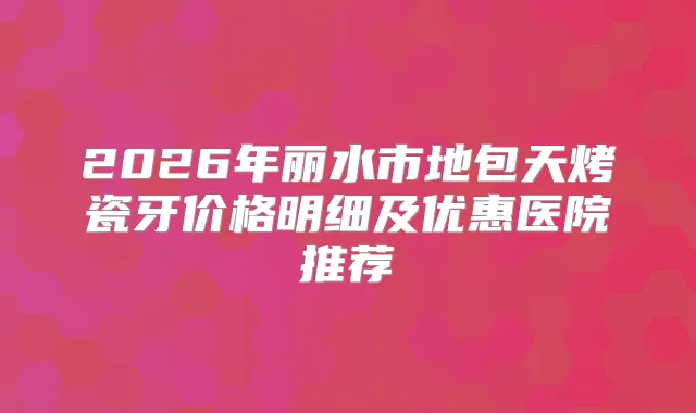 2026年丽水市地包天烤瓷牙价格明细及优惠医院推荐