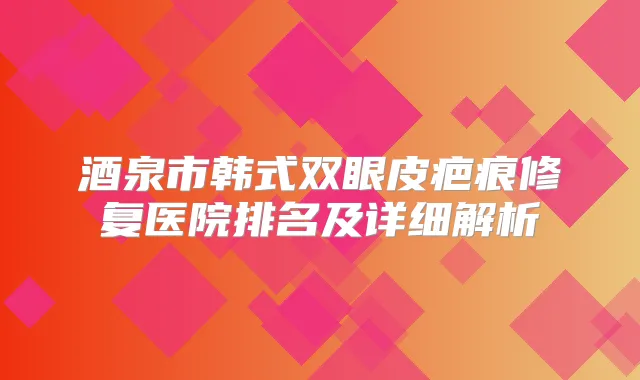 酒泉市韩式双眼皮疤痕修复医院排名及详细解析