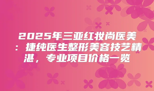 2025年三亚红妆尚医美：捷纯医生整形美容技艺精湛，专业项目价格一览