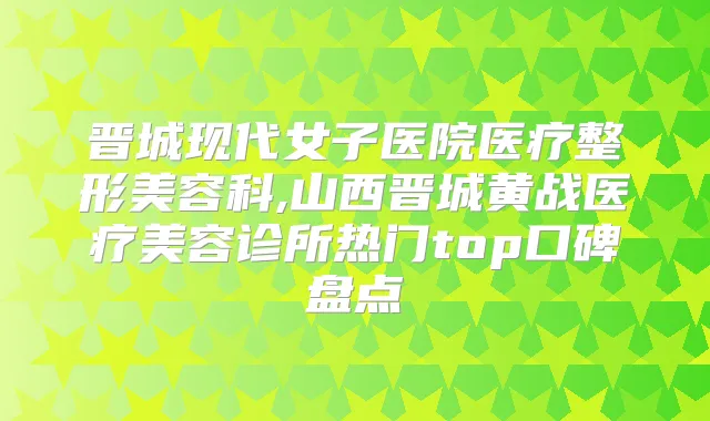晋城现代女子医院医疗整形美容科,山西晋城黄战医疗美容诊所热门top口碑盘点