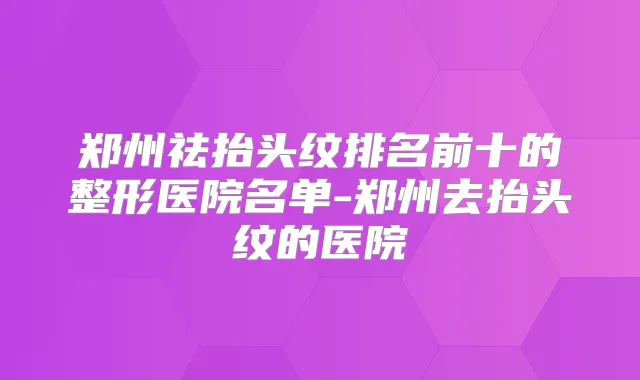 郑州祛抬头纹排名前十的整形医院名单-郑州去抬头纹的医院