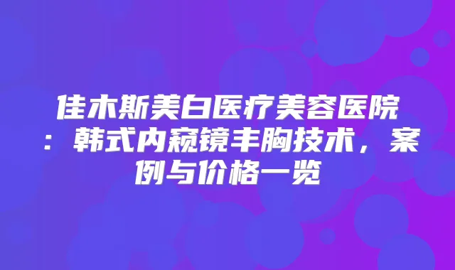 佳木斯美白医疗美容医院：韩式内窥镜丰胸技术，案例与价格一览