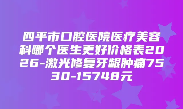 四平市口腔医院医疗美容科哪个医生更好价格表2026-激光修复牙龈肿痛7530-15748元