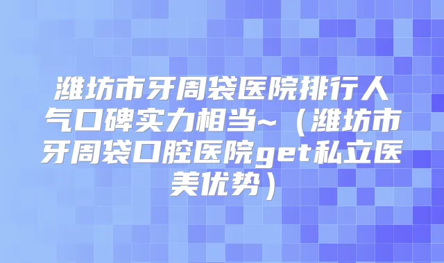 潍坊市牙周袋医院排行人气口碑实力相当~（潍坊市牙周袋口腔医院get私立医美优势）