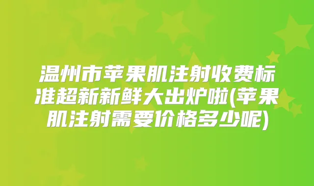温州市苹果肌注射收费标准超新新鲜大出炉啦(苹果肌注射需要价格多少呢)
