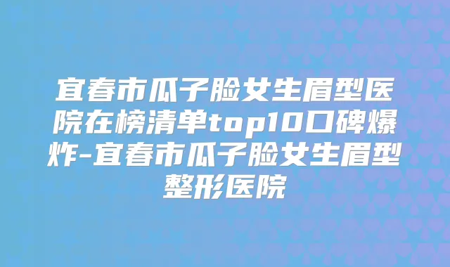 宜春市瓜子脸女生眉型医院在榜清单top10口碑爆炸-宜春市瓜子脸女生眉型整形医院
