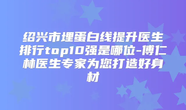 绍兴市埋蛋白线提升医生排行top10强是哪位-傅仁林医生专家为您打造好身材
