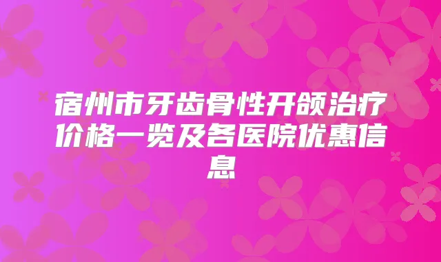 宿州市牙齿骨性开颌价格一览及各医院优惠信息