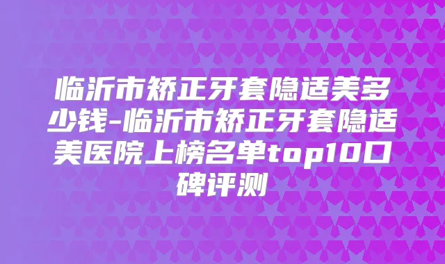 临沂市矫正牙套隐适美多少钱-临沂市矫正牙套隐适美医院上榜名单top10口碑评测