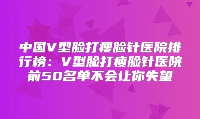 中国V型脸打瘦脸针医院排行榜：V型脸打瘦脸针医院前50名单不会让你失望