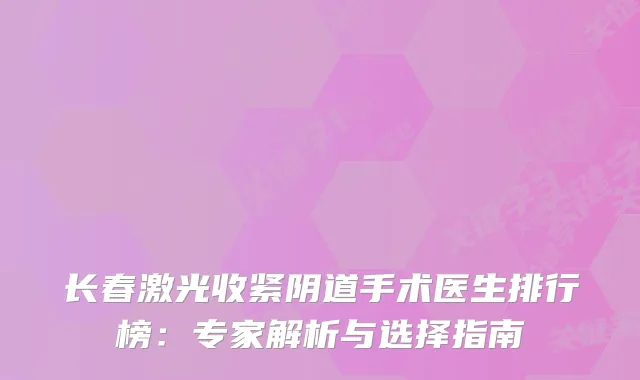 长春激光收紧阴道手术医生排行榜:专家解析与选择指南