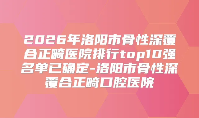 2026年洛阳市骨性深覆合正畸医院排行top10强名单已确定-洛阳市骨性深覆合正畸口腔医院