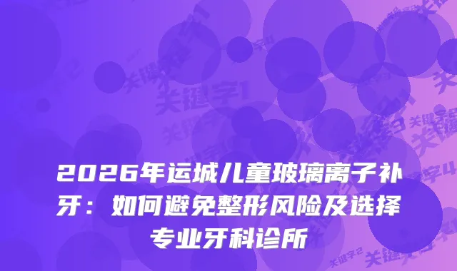 2026年运城儿童玻璃离子补牙：如何避免整形风险及选择专业牙科诊所