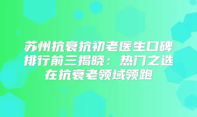 苏州抗衰抗初老医生口碑排行前三揭晓：热门之选在抗衰老领域领跑