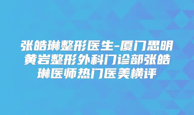 张皓琳整形医生-厦门思明黄岩整形外科门诊部张皓琳医师热门医美横评