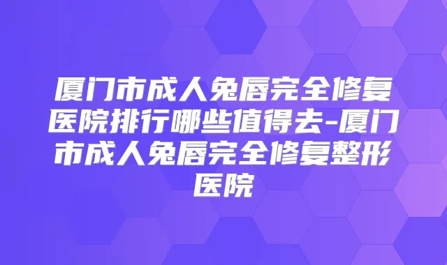 厦门市成人兔唇完全修复医院排行哪些值得去-厦门市成人兔唇完全修复整形医院