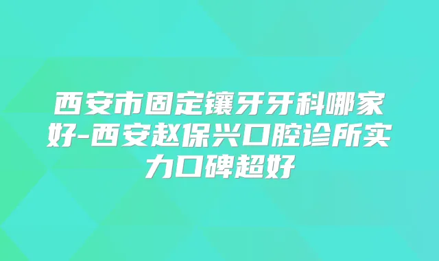 西安市固定镶牙牙科哪家好-西安赵保兴口腔诊所实力口碑超好