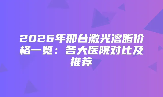2026年邢台激光溶脂价格一览：各大医院对比及推荐