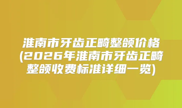 淮南市牙齿正畸整颌价格(2026年淮南市牙齿正畸整颌收费标准详细一览)