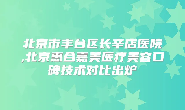 北京市丰台区长辛店医院,北京惠合嘉美医疗美容口碑技术对比出炉