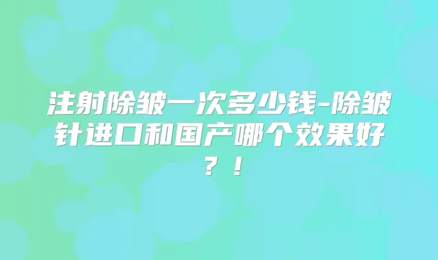 注射除皱一次多少钱-除皱针进口和国产哪个效果好？!