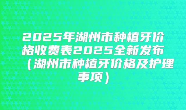 2025年湖州市种植牙价格收费表2025全新发布（湖州市种植牙价格及护理事项）