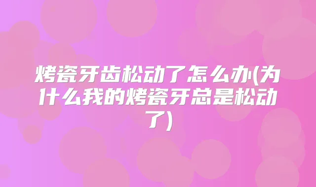 烤瓷牙齿松动了怎么办(为什么我的烤瓷牙总是松动了)