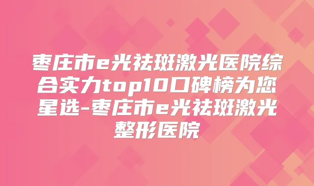 枣庄市e光祛斑激光医院综合实力top10口碑榜为您星选-枣庄市e光祛斑激光整形医院
