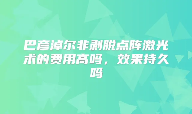 巴彦淖尔非剥脱点阵激光术的费用高吗，效果持久吗