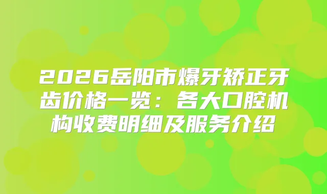 2026岳阳市爆牙矫正牙齿价格一览：各大口腔机构收费明细及服务介绍