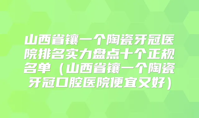 山西省镶一个陶瓷牙冠医院排名实力盘点十个正规名单（山西省镶一个陶瓷牙冠口腔医院便宜又好）
