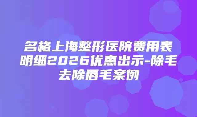 名格上海整形医院费用表明细2026优惠出示-除毛去除唇毛案例