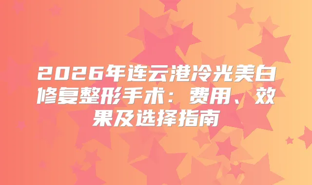 2026年连云港冷光美白修复整形手术：费用、效果及选择指南