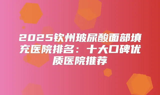 2025钦州玻尿酸面部填充医院排名：十大口碑优质医院推荐