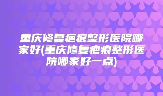 重庆修复疤痕整形医院哪家好(重庆修复疤痕整形医院哪家好一点)