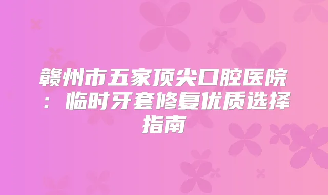 赣州市五家口腔医院:临时牙套修复优质选择指南
