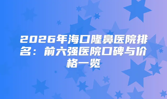 2026年海口隆鼻医院排名：前六强医院口碑与价格一览