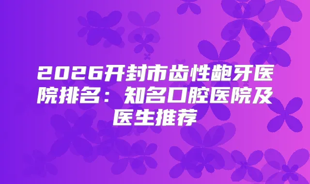 2026开封市齿性龅牙医院排名:知名口腔医院及医生推荐