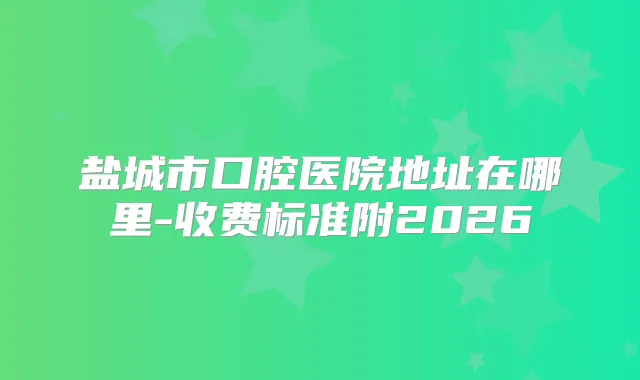 盐城市口腔医院地址在哪里-收费标准附2026